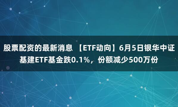 股票配资的最新消息 【ETF动向】6月5日银华中证基建ETF基金跌0.1%，份额减少500万份