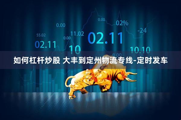 如何杠杆炒股 大丰到定州物流专线-定时发车