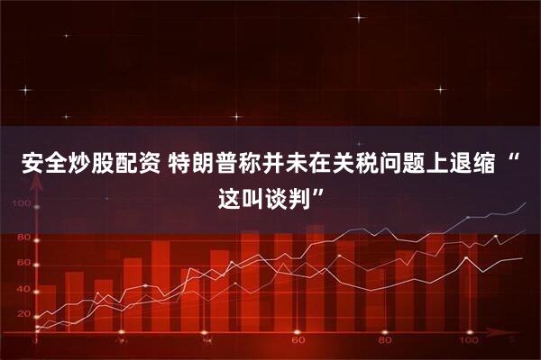 安全炒股配资 特朗普称并未在关税问题上退缩 “这叫谈判”