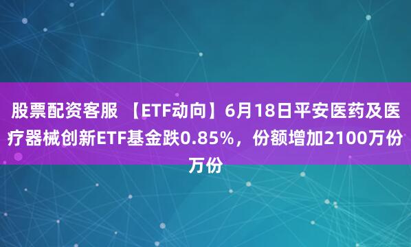 股票配资客服 【ETF动向】6月18日平安医药及医疗器械创新ETF基金跌0.85%，份额增加2100万份