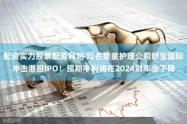 配资实力股票配资网站 知名婴童护理公司舒宝国际冲击港股IPO！预期净利润在2024财年会下降
