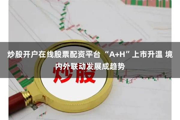 炒股开户在线股票配资平台 “A+H”上市升温 境内外联动发展成趋势