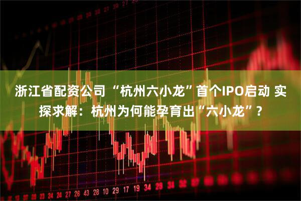 浙江省配资公司 “杭州六小龙”首个IPO启动 实探求解：杭州为何能孕育出“六小龙”？