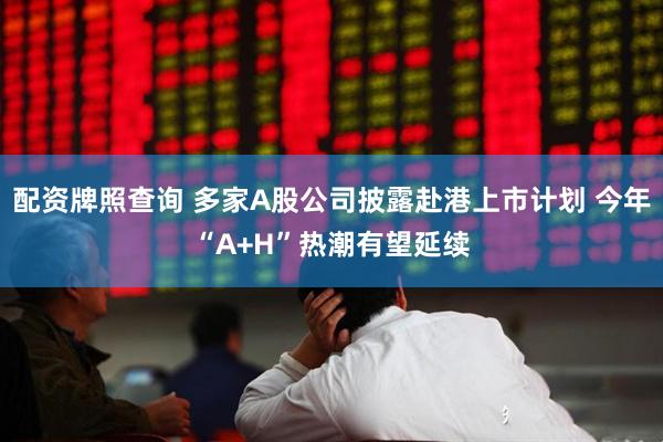 配资牌照查询 多家A股公司披露赴港上市计划 今年“A+H”热潮有望延续
