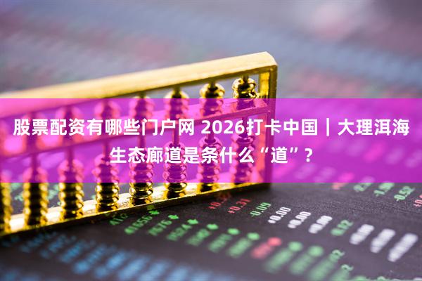 股票配资有哪些门户网 2026打卡中国｜大理洱海生态廊道是条什么“道”？