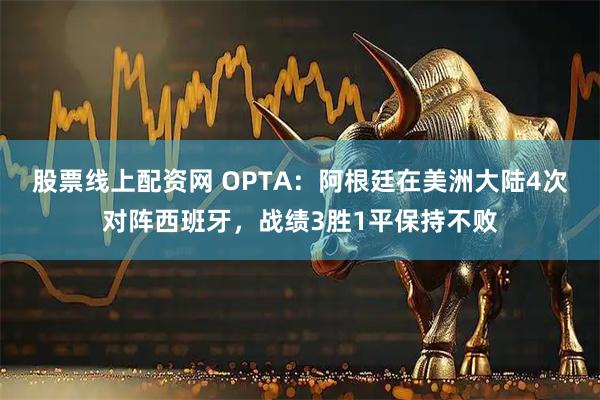 股票线上配资网 OPTA：阿根廷在美洲大陆4次对阵西班牙，战绩3胜1平保持不败