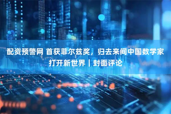 配资预警网 首获菲尔兹奖，归去来间中国数学家打开新世界｜封面评论
