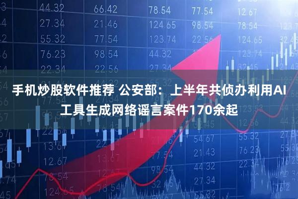 手机炒股软件推荐 公安部：上半年共侦办利用AI工具生成网络谣言案件170余起