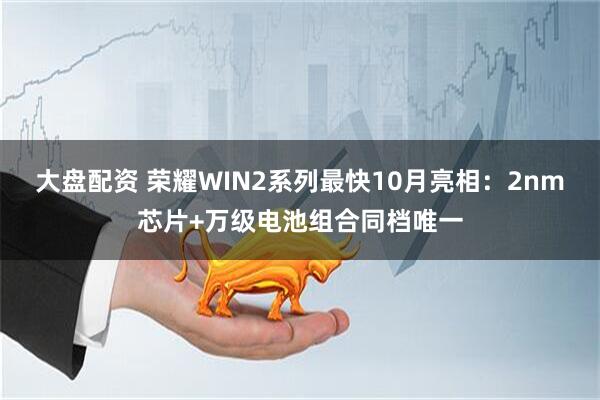 大盘配资 荣耀WIN2系列最快10月亮相：2nm芯片+万级电池组合同档唯一